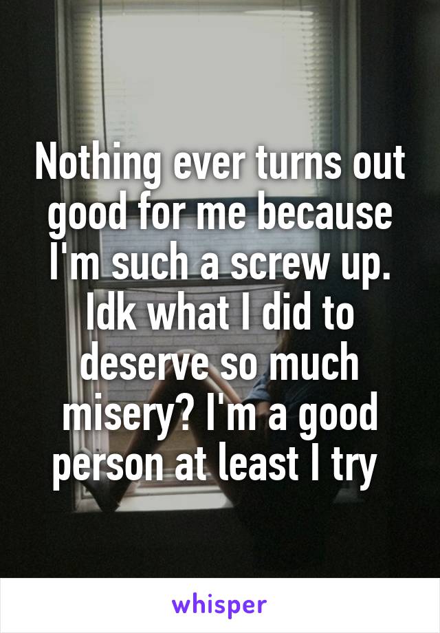 Nothing ever turns out good for me because I'm such a screw up. Idk what I did to deserve so much misery? I'm a good person at least I try 