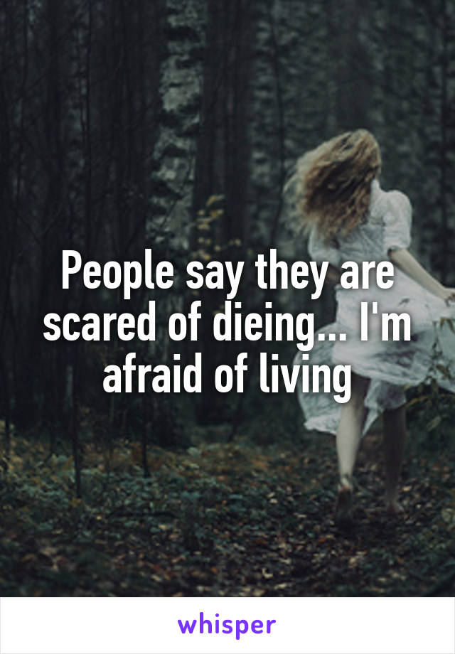 People say they are scared of dieing... I'm afraid of living