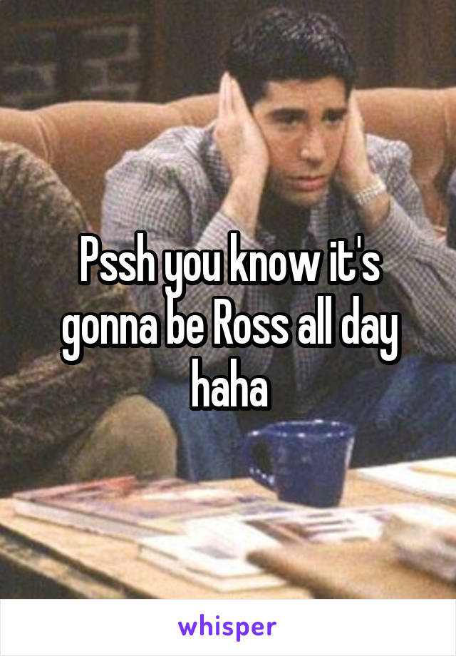 Pssh you know it's gonna be Ross all day haha