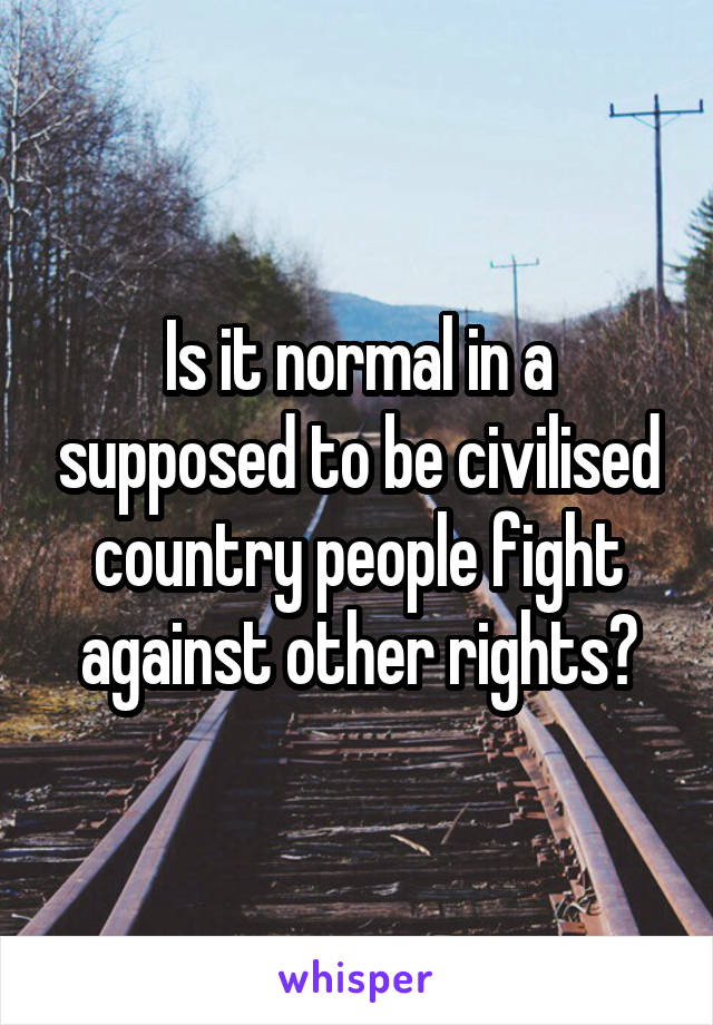 Is it normal in a supposed to be civilised country people fight against other rights?