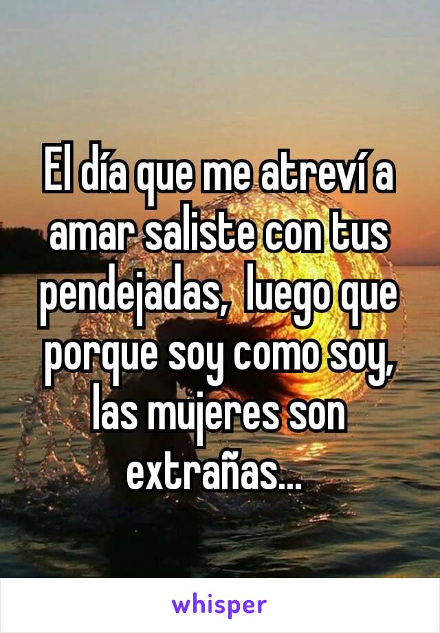 El día que me atreví a amar saliste con tus pendejadas,  luego que porque soy como soy,  las mujeres son extrañas... 