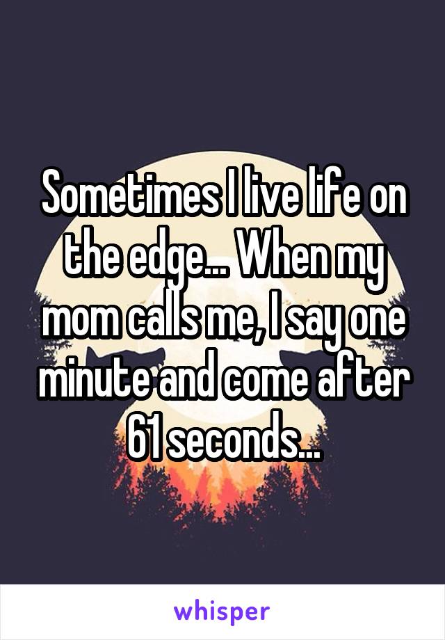 Sometimes I live life on the edge... When my mom calls me, I say one minute and come after 61 seconds...