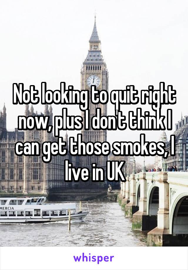 Not looking to quit right now, plus I don't think I can get those smokes, I live in UK