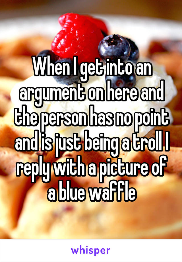 When I get into an argument on here and the person has no point and is just being a troll I reply with a picture of a blue waffle