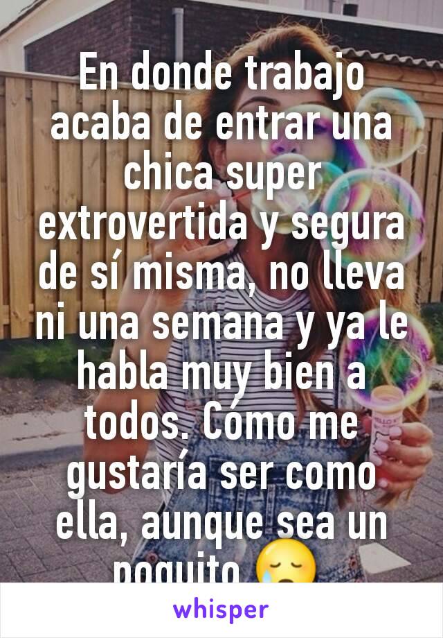 En donde trabajo acaba de entrar una chica super extrovertida y segura de sí misma, no lleva ni una semana y ya le habla muy bien a todos. Cómo me gustaría ser como ella, aunque sea un poquito 😥 