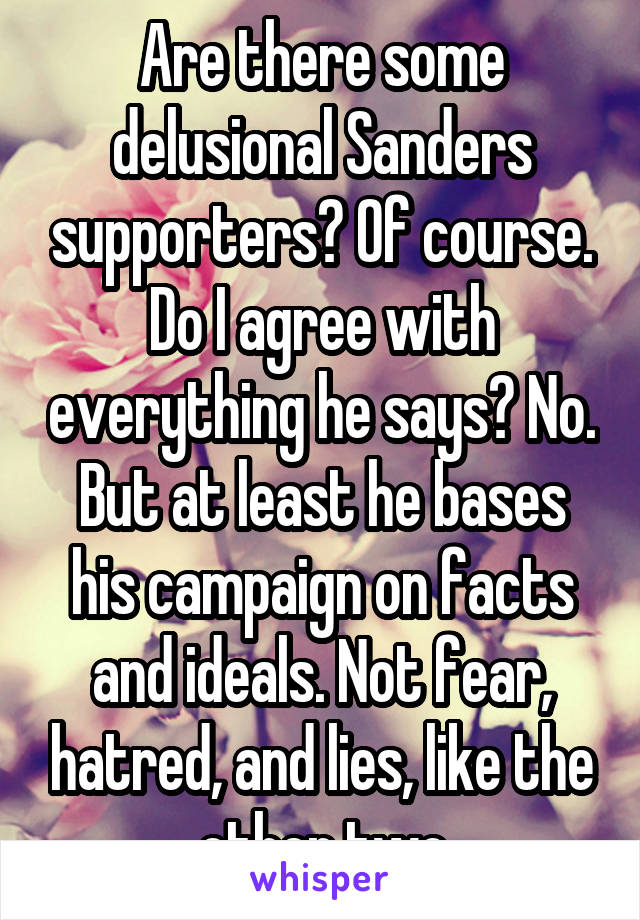 Are there some delusional Sanders supporters? Of course. Do I agree with everything he says? No. But at least he bases his campaign on facts and ideals. Not fear, hatred, and lies, like the other two