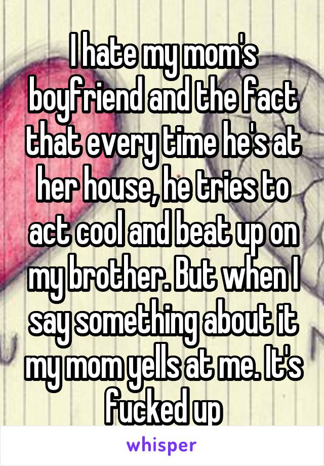 I hate my mom's boyfriend and the fact that every time he's at her house, he tries to act cool and beat up on my brother. But when I say something about it my mom yells at me. It's fucked up