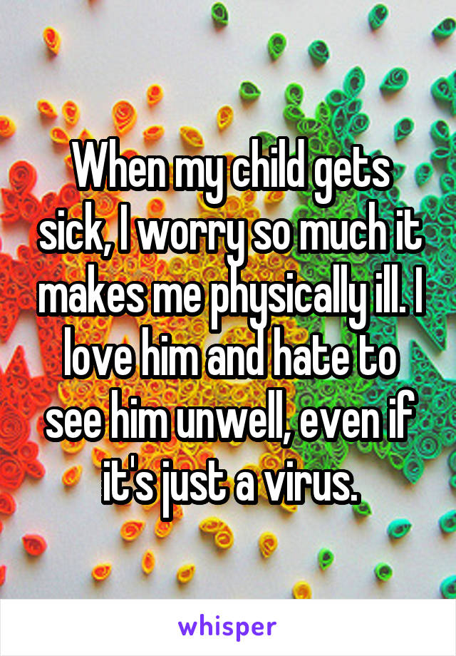 When my child gets sick, I worry so much it makes me physically ill. I love him and hate to see him unwell, even if it's just a virus.