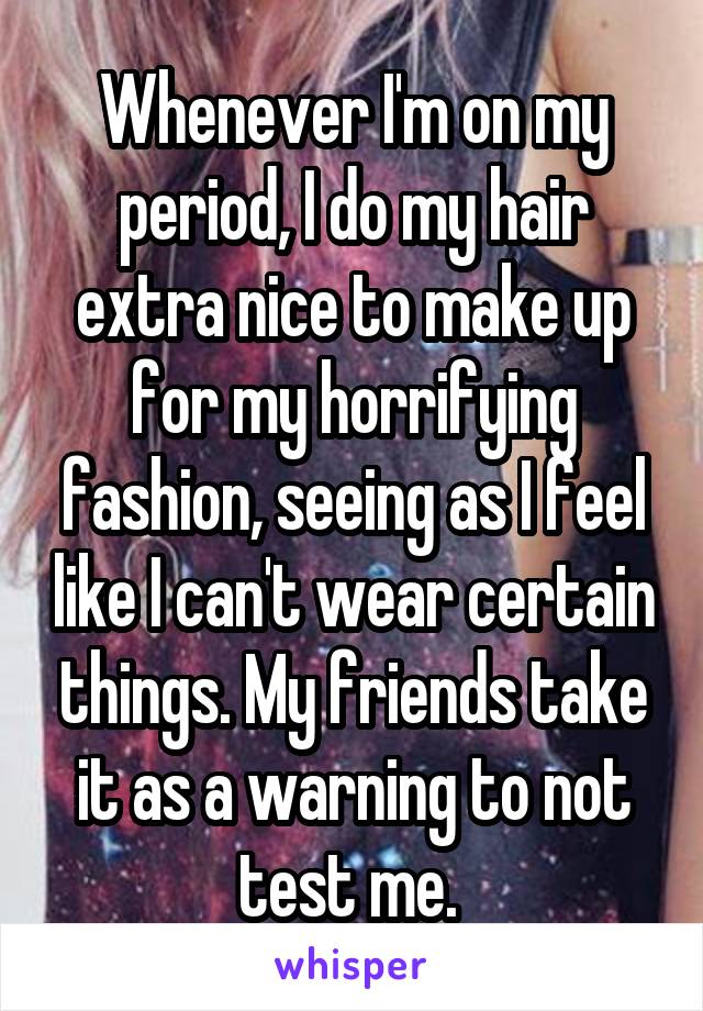 Whenever I'm on my period, I do my hair extra nice to make up for my horrifying fashion, seeing as I feel like I can't wear certain things. My friends take it as a warning to not test me. 