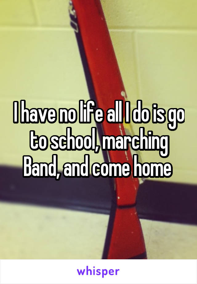 I have no life all I do is go to school, marching Band, and come home 