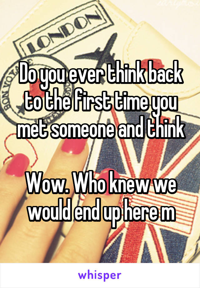 Do you ever think back to the first time you met someone and think

Wow. Who knew we would end up here m