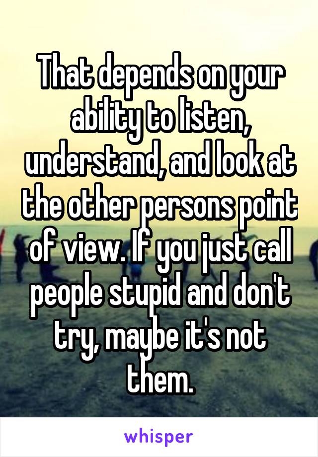 That depends on your ability to listen, understand, and look at the other persons point of view. If you just call people stupid and don't try, maybe it's not them.