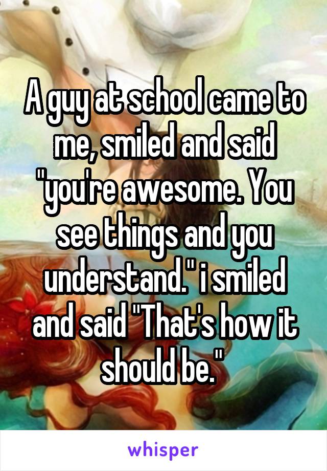 A guy at school came to me, smiled and said "you're awesome. You see things and you understand." i smiled and said "That's how it should be." 