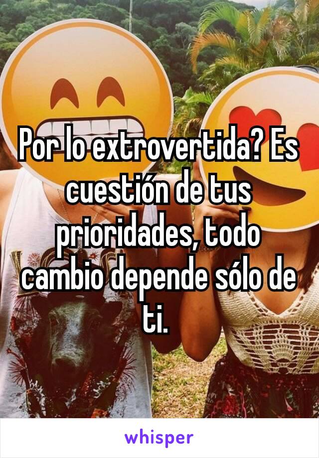 Por lo extrovertida? Es cuestión de tus prioridades, todo cambio depende sólo de ti. 