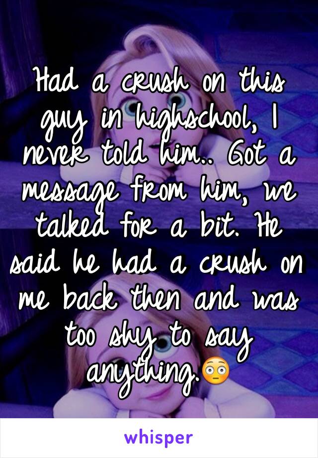 Had a crush on this guy in highschool, I never told him.. Got a message from him, we talked for a bit. He said he had a crush on me back then and was too shy to say anything.😳