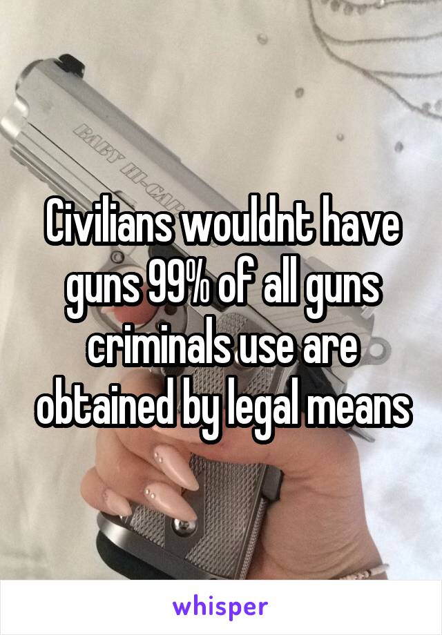 Civilians wouldnt have guns 99% of all guns criminals use are obtained by legal means