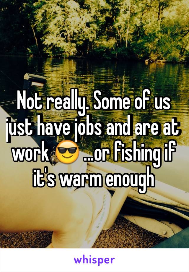 Not really. Some of us just have jobs and are at work 😎 ...or fishing if it's warm enough 