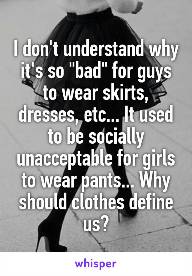 I don't understand why it's so "bad" for guys to wear skirts, dresses, etc... It used to be socially unacceptable for girls to wear pants... Why should clothes define us?