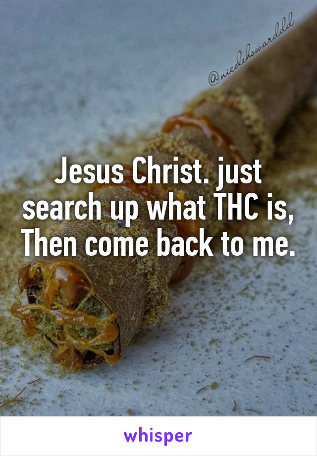 Jesus Christ. just search up what THC is, Then come back to me. 