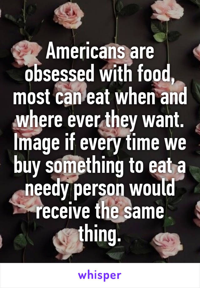 Americans are obsessed with food, most can eat when and where ever they want. Image if every time we buy something to eat a needy person would receive the same thing.