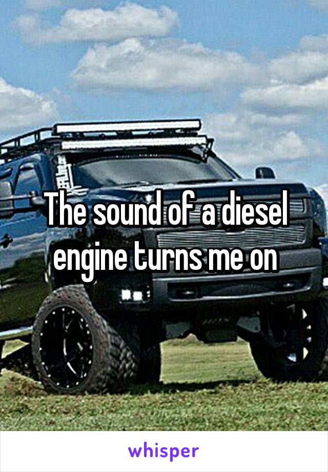 The sound of a diesel engine turns me on