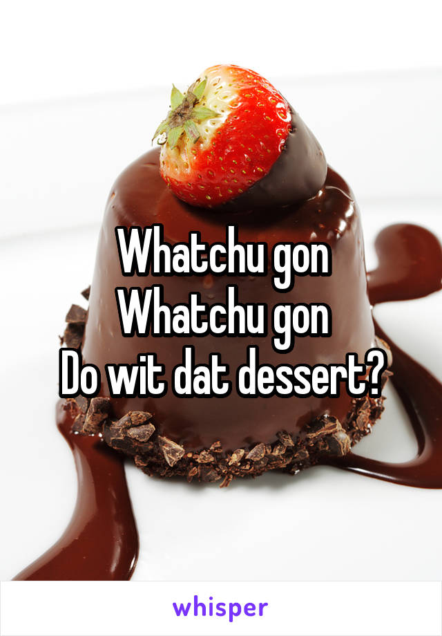 Whatchu gon
Whatchu gon
Do wit dat dessert?