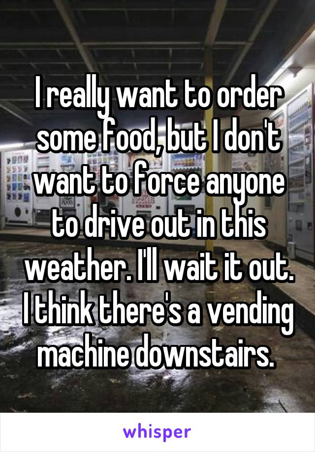 I really want to order some food, but I don't want to force anyone to drive out in this weather. I'll wait it out. I think there's a vending machine downstairs. 