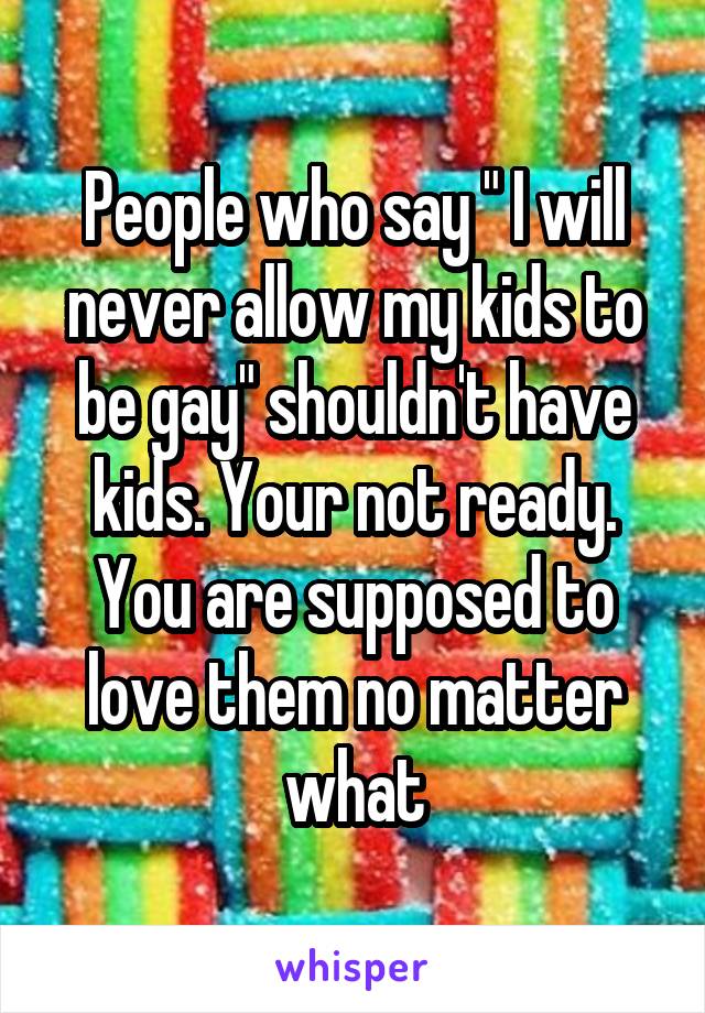 People who say " I will never allow my kids to be gay" shouldn't have kids. Your not ready. You are supposed to love them no matter what