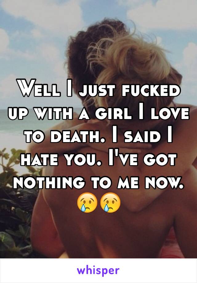 Well I just fucked up with a girl I love to death. I said I hate you. I've got nothing to me now. 😢😢