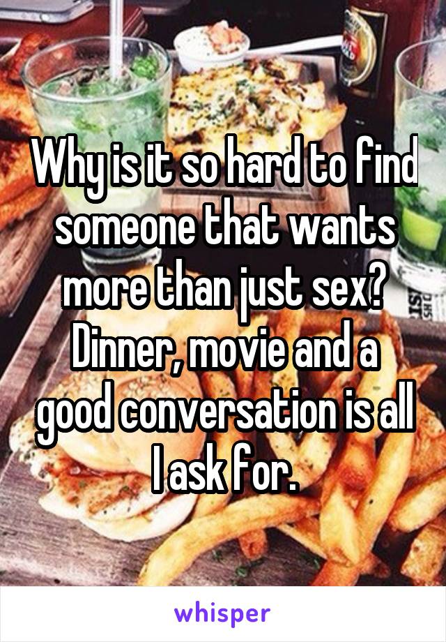 Why is it so hard to find someone that wants more than just sex? Dinner, movie and a good conversation is all I ask for.