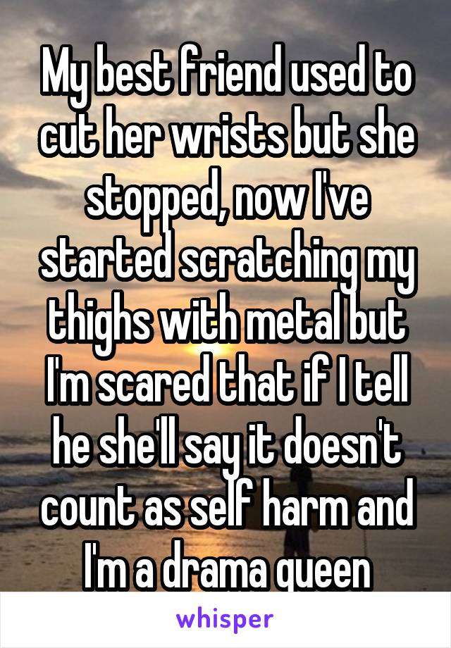 My best friend used to cut her wrists but she stopped, now I've started scratching my thighs with metal but I'm scared that if I tell he she'll say it doesn't count as self harm and I'm a drama queen