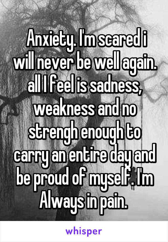  Anxiety. I'm scared i will never be well again. all I feel is sadness, weakness and no strengh enough to carry an entire day and be proud of myself. I'm Always in pain. 