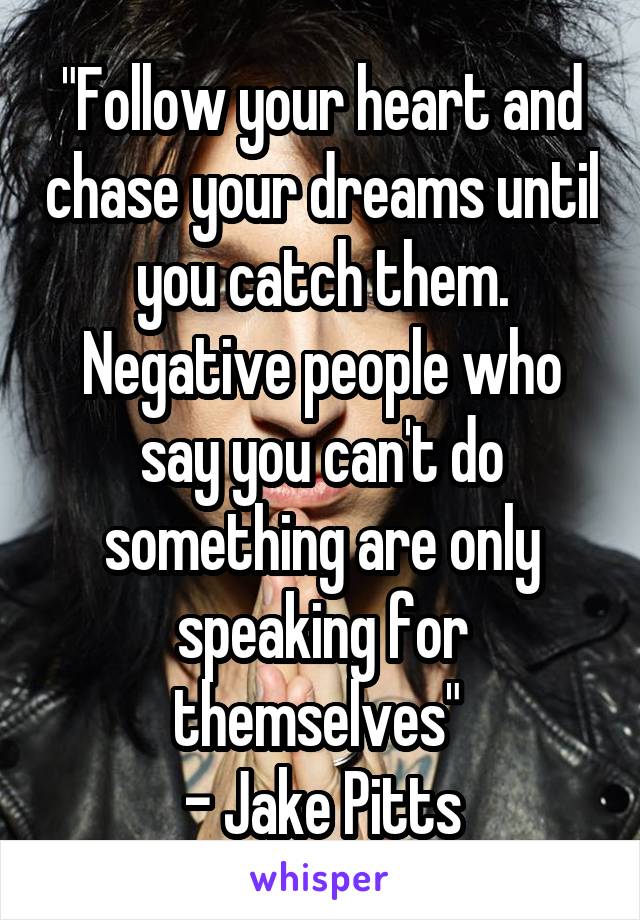 "Follow your heart and chase your dreams until you catch them. Negative people who say you can't do something are only speaking for themselves" 
- Jake Pitts