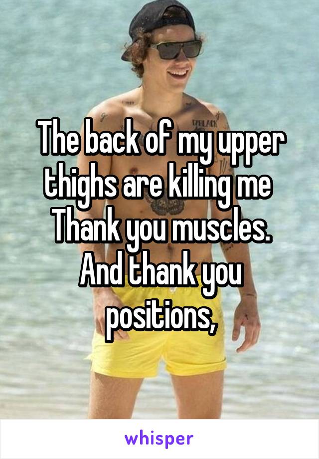 The back of my upper thighs are killing me 
Thank you muscles.
And thank you positions,