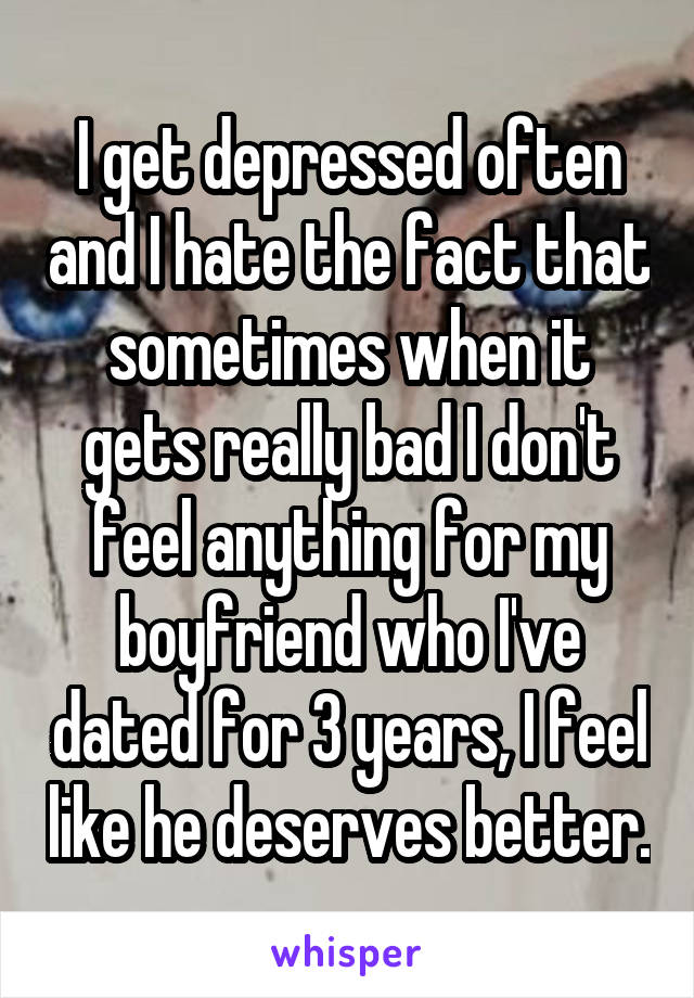 I get depressed often and I hate the fact that sometimes when it gets really bad I don't feel anything for my boyfriend who I've dated for 3 years, I feel like he deserves better.