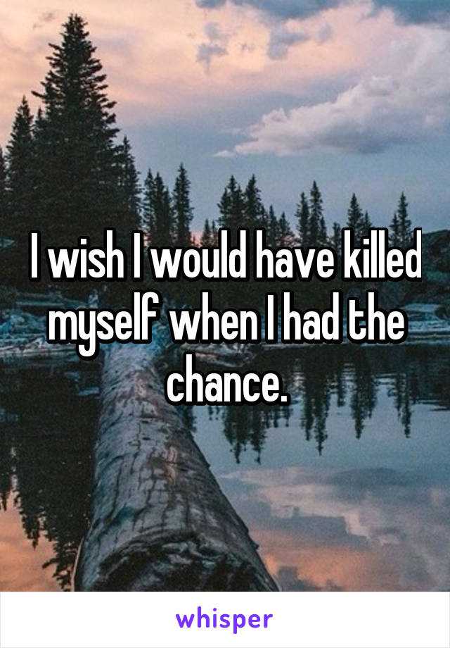 I wish I would have killed myself when I had the chance.