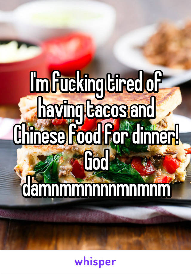 I'm fucking tired of having tacos and Chinese food for dinner! God damnmmnnnnmnmnm