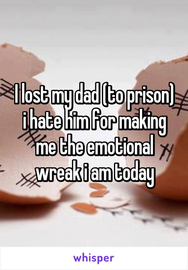 I lost my dad (to prison) i hate him for making me the emotional wreak i am today