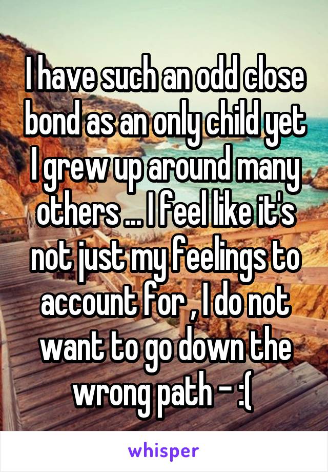 I have such an odd close bond as an only child yet I grew up around many others ... I feel like it's not just my feelings to account for , I do not want to go down the wrong path - :( 