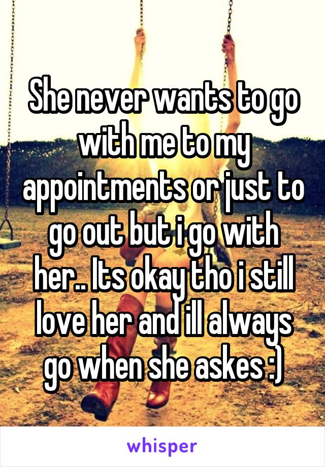 She never wants to go with me to my appointments or just to go out but i go with her.. Its okay tho i still love her and ill always go when she askes :)