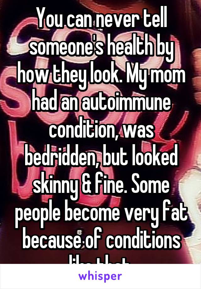 You can never tell someone's health by how they look. My mom had an autoimmune condition, was bedridden, but looked skinny & fine. Some people become very fat because of conditions like that.