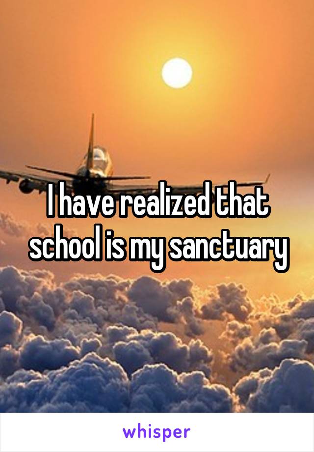 I have realized that school is my sanctuary