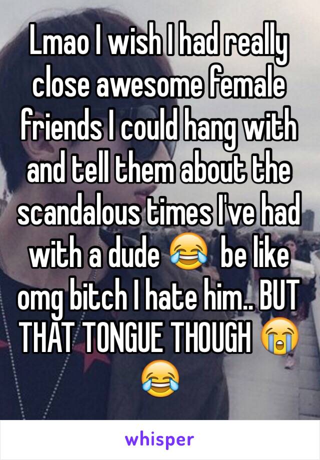 Lmao I wish I had really close awesome female friends I could hang with and tell them about the scandalous times I've had with a dude 😂  be like omg bitch I hate him.. BUT THAT TONGUE THOUGH 😭😂