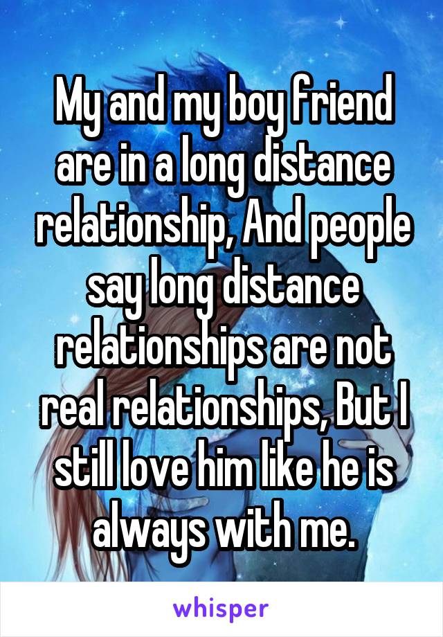 My and my boy friend are in a long distance relationship, And people say long distance relationships are not real relationships, But I still love him like he is always with me.