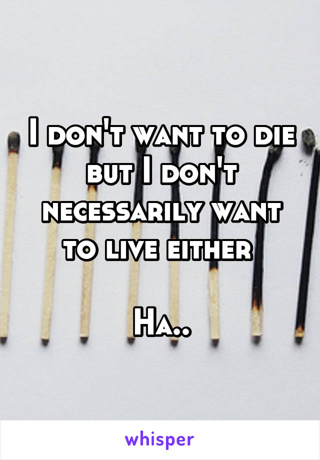 I don't want to die but I don't necessarily want to live either 

Ha..