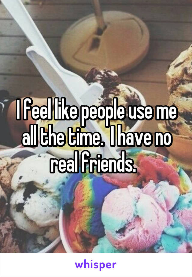 I feel like people use me all the time.  I have no real friends.  