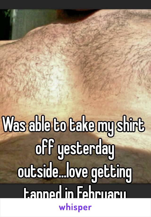 Was able to take my shirt off yesterday outside...love getting tanned in February