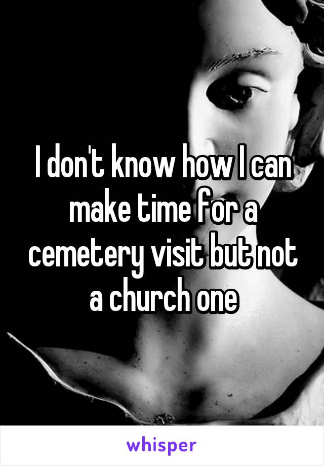 I don't know how I can make time for a cemetery visit but not a church one