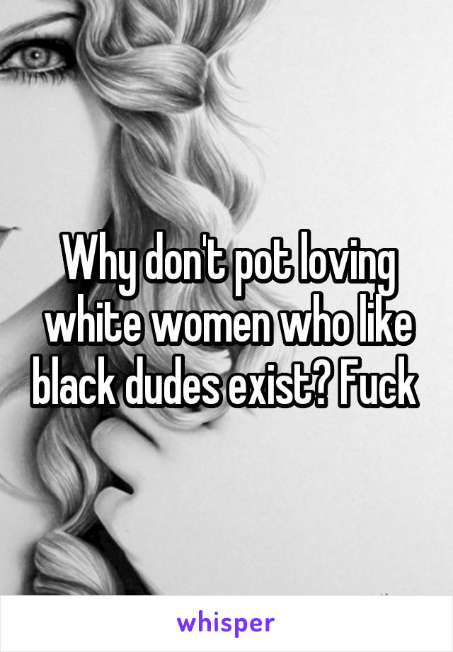 Why don't pot loving white women who like black dudes exist? Fuck 