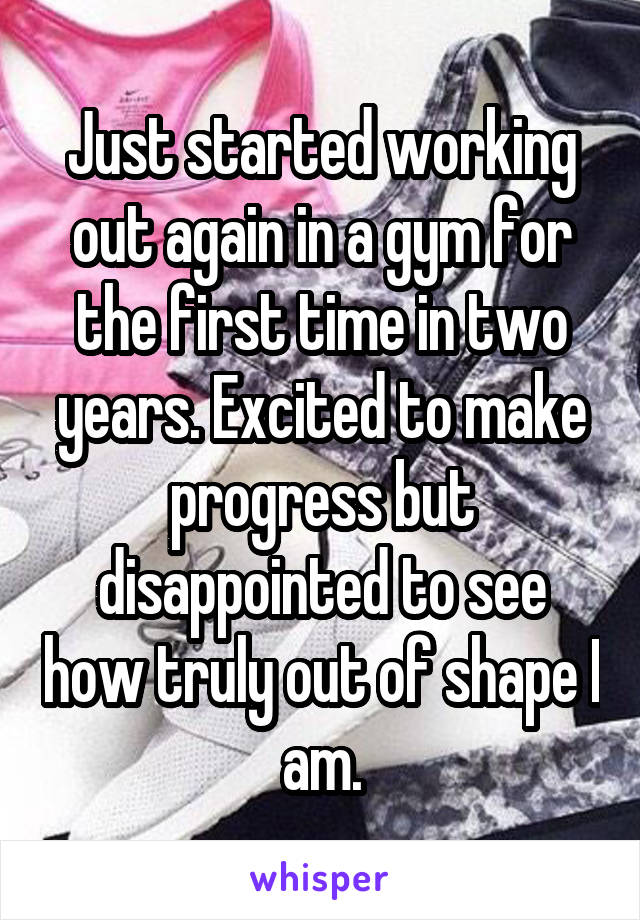 Just started working out again in a gym for the first time in two years. Excited to make progress but disappointed to see how truly out of shape I am.